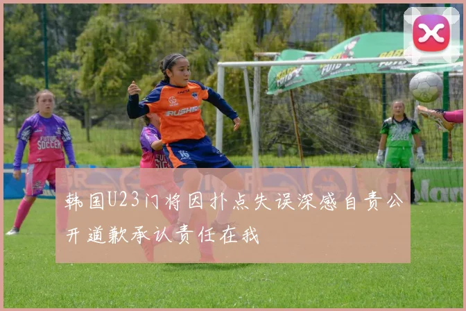 韩国U23门将因扑点失误深感自责公开道歉承认责任在我