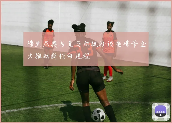 穆里尼奥与皇马积极洽谈老佛爷全力推动新任命进程
