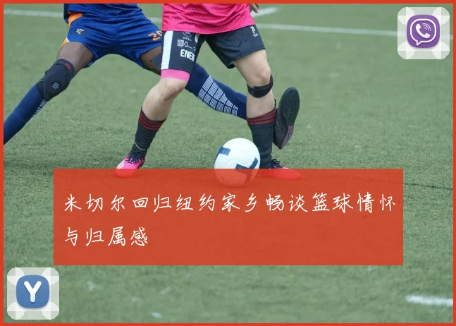 米切尔回归纽约家乡畅谈篮球情怀与归属感