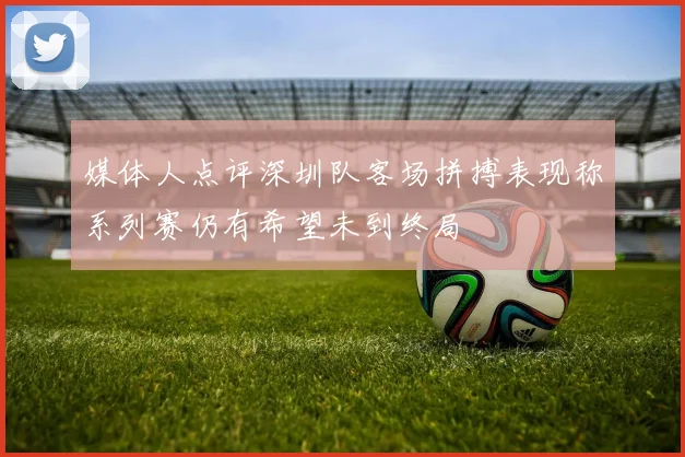 媒体人点评深圳队客场拼搏表现称系列赛仍有希望未到终局