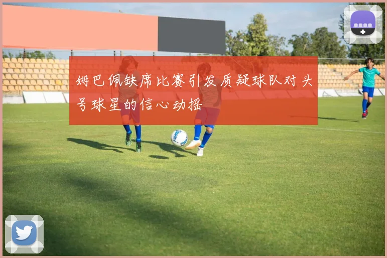 姆巴佩缺席比赛引发质疑球队对头号球星的信心动摇