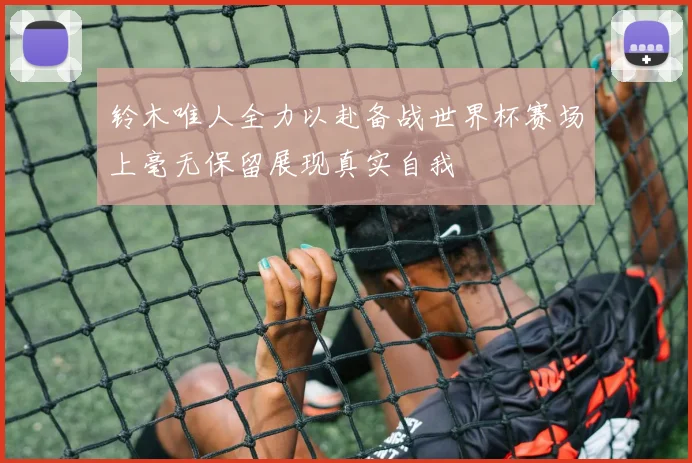 铃木唯人全力以赴备战世界杯赛场上毫无保留展现真实自我