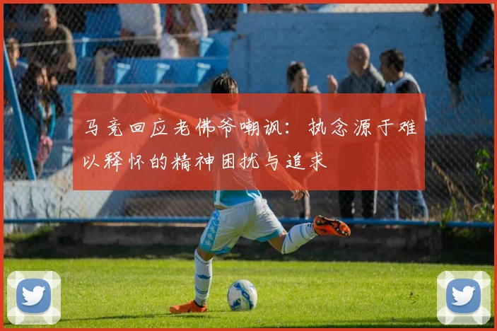马竞回应老佛爷嘲讽：执念源于难以释怀的精神困扰与追求