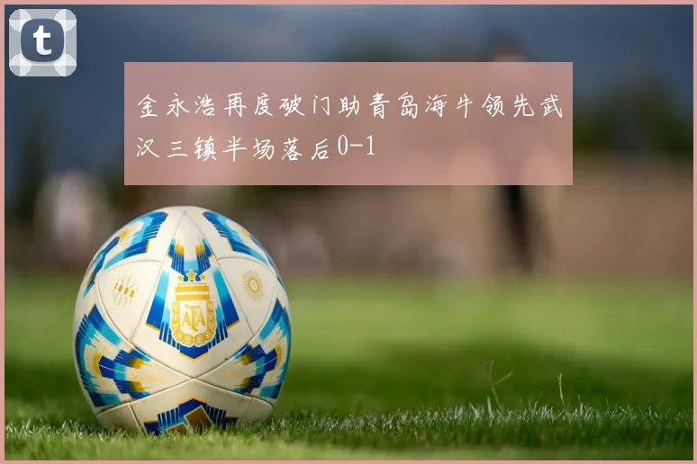 金永浩再度破门助青岛海牛领先武汉三镇半场落后0-1