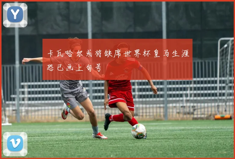 卡瓦哈尔或将缺席世界杯皇马生涯恐已画上句号