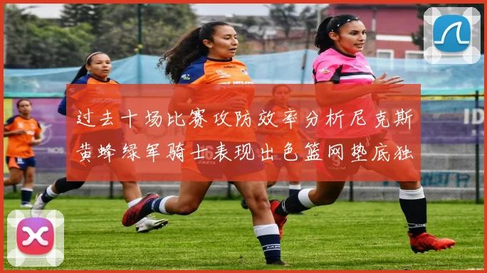 过去十场比赛攻防效率分析尼克斯黄蜂绿军骑士表现出色篮网垫底独占鳌头