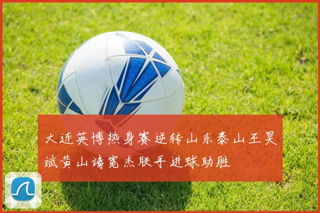 大连英博热身赛逆转山东泰山王昊斌黄山靖宽杰联手进球助胜