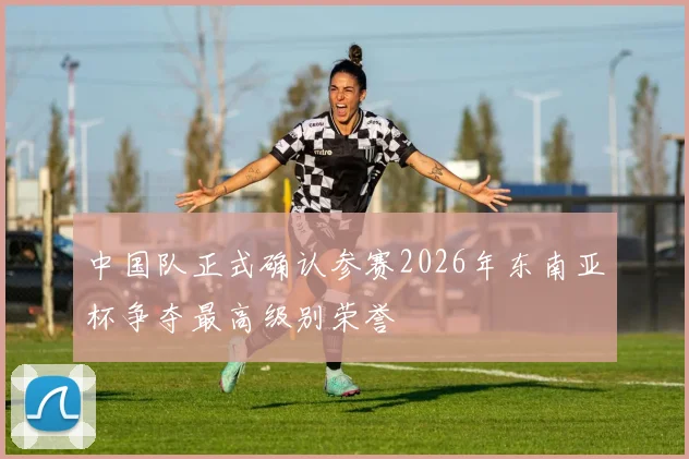 中国队正式确认参赛2026年东南亚杯争夺最高级别荣誉