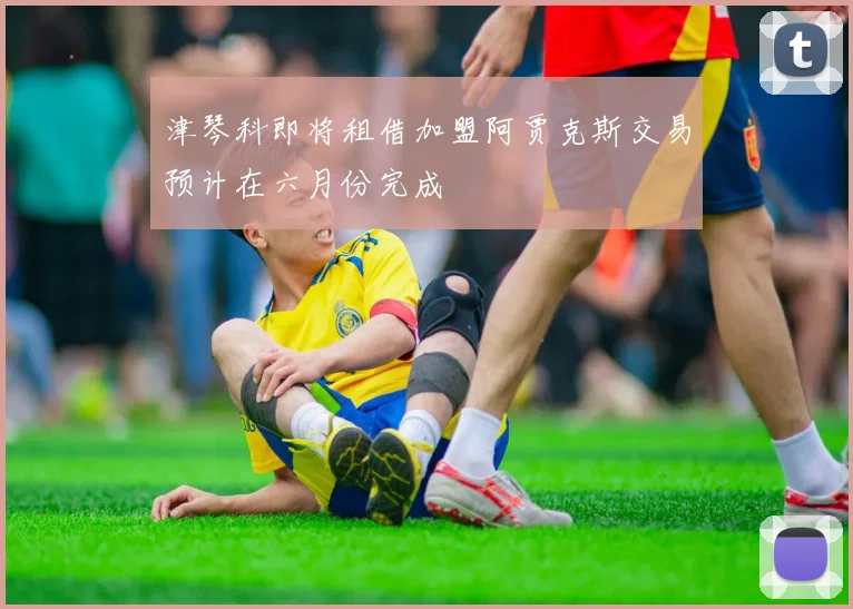 津琴科即将租借加盟阿贾克斯交易预计在六月份完成