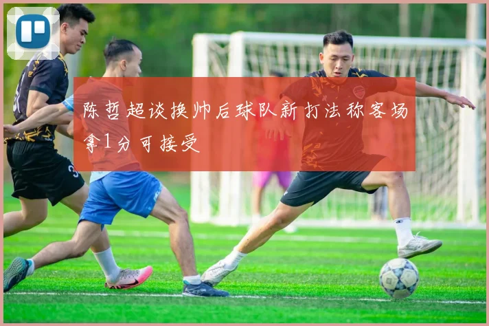 陈哲超谈换帅后球队新打法称客场拿1分可接受